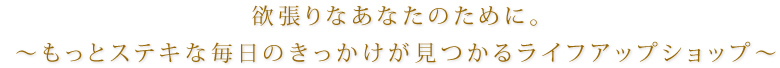 欲張りなあなたのために。〜もっとステキな毎日のきっかけが見つかるライフアップショップ〜