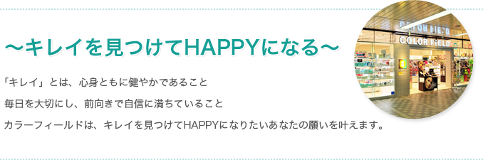 ～キレイを見つけてHAPPYになる～「キレイ」とは、心身ともに健やかであること 毎日を大切にし、前向きで自信に満ちていること カラーフィールドは、キレイを見つけてHAPPYになりたいあなたの願いを叶えます。